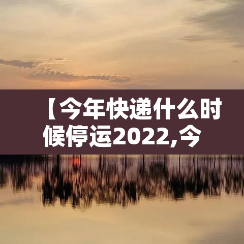 【今年快递什么时候停运2022,今年快递大概什么时候停运】 【今年快递什么时候停运2022,今年快递大概什么时候停运】