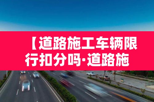 【道路施工车辆限行扣分吗·道路施工车辆限行扣分吗怎么处理】 【道路施工车辆限行扣分吗·道路施工车辆限行扣分吗怎么处理】
