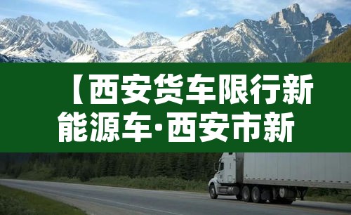 【西安货车限行新能源车·西安市新能源货车哪些路不可以走】