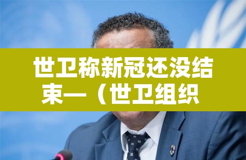 世卫称新冠还没结束—（世卫组织 新冠结束）
