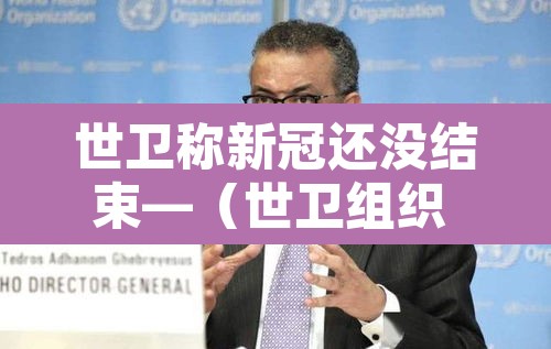 世卫称新冠还没结束—（世卫组织 新冠结束）