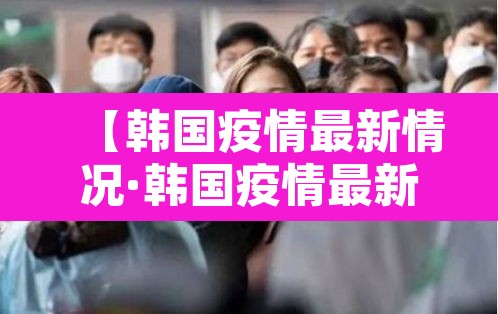 【韩国疫情最新情况·韩国疫情最新情况最新报道】 【韩国疫情最新情况·韩国疫情最新情况最新报道】