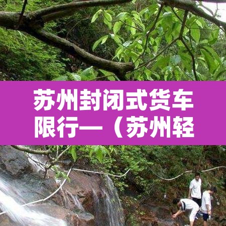 苏州封闭式货车限行—(苏州轻型封闭货车能走高架吗) 苏州封闭式货车限行—(苏州轻型封闭货车能走高架吗)