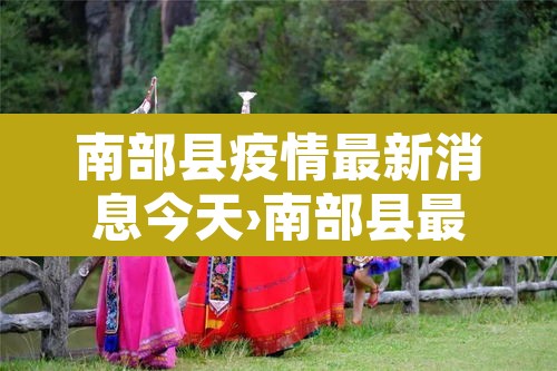 南部县疫情最新消息今天›南部县最新疫情防控公告