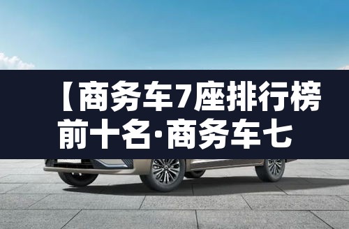 【商务车7座排行榜前十名·商务车七座品牌大全】 【商务车7座排行榜前十名·商务车七座品牌大全】