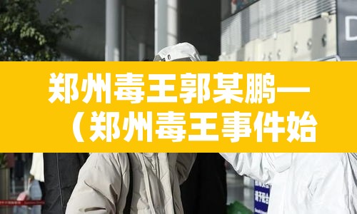 郑州毒王郭某鹏—（郑州毒王事件始末）