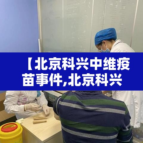 【北京科兴中维疫苗事件,北京科兴中维疫苗历程】 【北京科兴中维疫苗事件,北京科兴中维疫苗历程】
