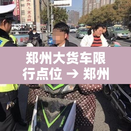 郑州大货车限行点位 → 郑州大货车限行点位查询