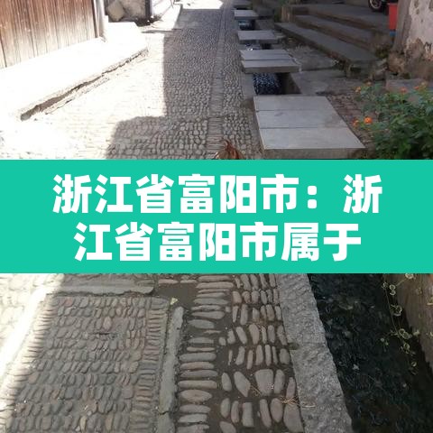 浙江省富阳市:浙江省富阳市属于哪个市 浙江省富阳市:浙江省富阳市属于哪个市