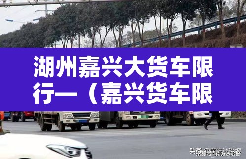 湖州嘉兴大货车限行—（嘉兴货车限行吗）