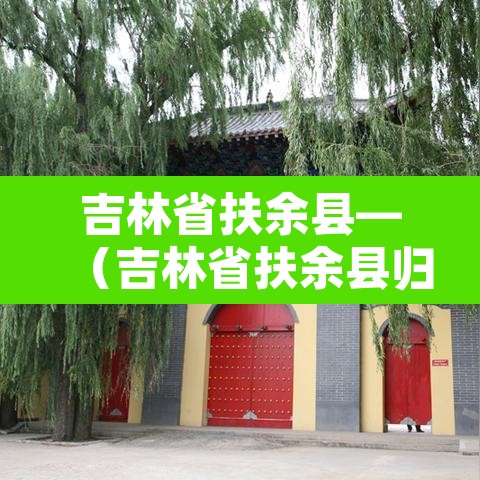吉林省扶余县—(吉林省扶余县归哪个市管) 吉林省扶余县—(吉林省扶余县归哪个市管)