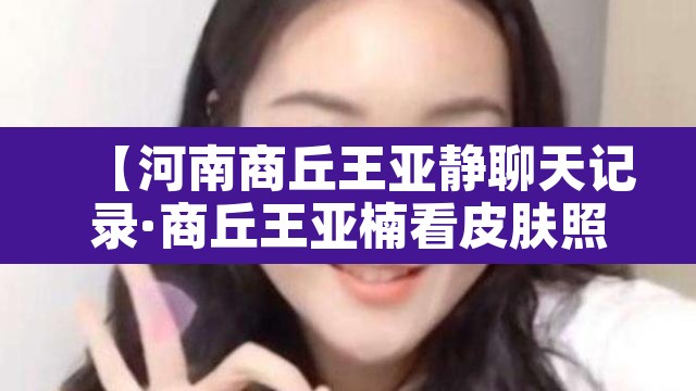 【河南商丘王亚静聊天记录·商丘王亚楠看皮肤照片】 【河南商丘王亚静聊天记录·商丘王亚楠看皮肤照片】