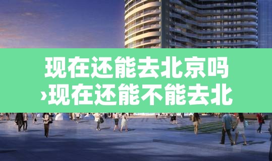 现在还能去北京吗›现在还能不能去北京 现在还能去北京吗›现在还能不能去北京