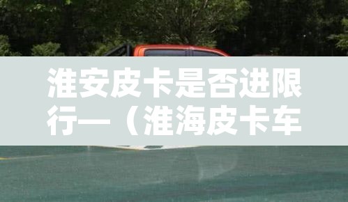 淮安皮卡是否进限行—（淮海皮卡车）