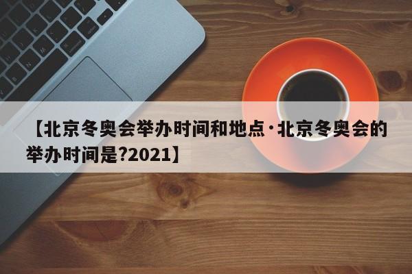【北京冬奥会举办时间和地点·北京冬奥会的举办时间是?2021】